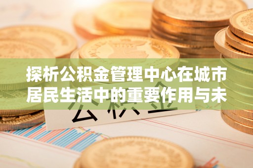 疏勒探析公积金管理中心在城市居民生活中的重要作用与未来发展趋势